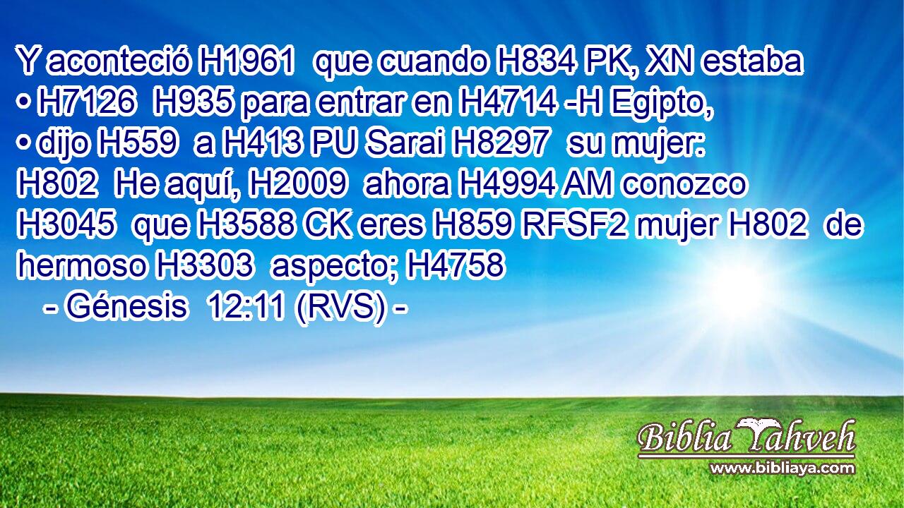 Y aconteció H1961  que cuando H834 PK, XN estaba • H7126  H935 para entrar en H4714 -H Egipto, • dijo H559  a H413 PU Sarai H8297  su mujer: H802  He aquí, H2009  ahora H4994 AM conozco H3045  que H3588 CK eres H859 RFSF2 mujer H802  de hermoso H3303  aspecto; H4758  