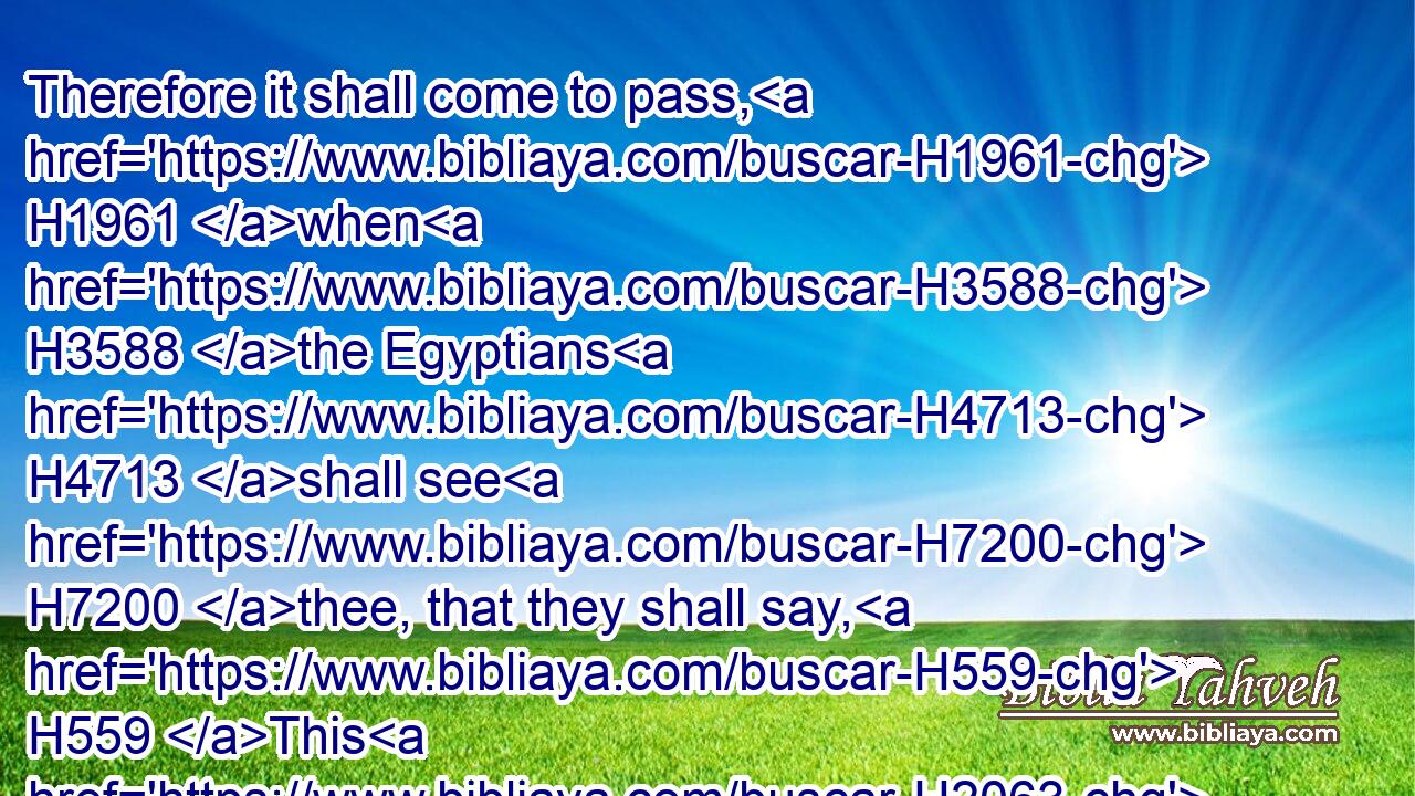 Therefore it shall come to pass, H1961 when H3588 the Egyptians H4713 shall see H7200 thee, that they shall say, H559 This H2063 is his wife: H802 and they will kill H2026 me, but they will save thee alive.H2421
