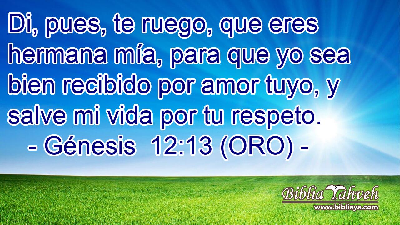  Di, pues, te ruego, que eres hermana mía, para que yo sea bien recibido por amor tuyo, y salve mi vida por tu respeto. 