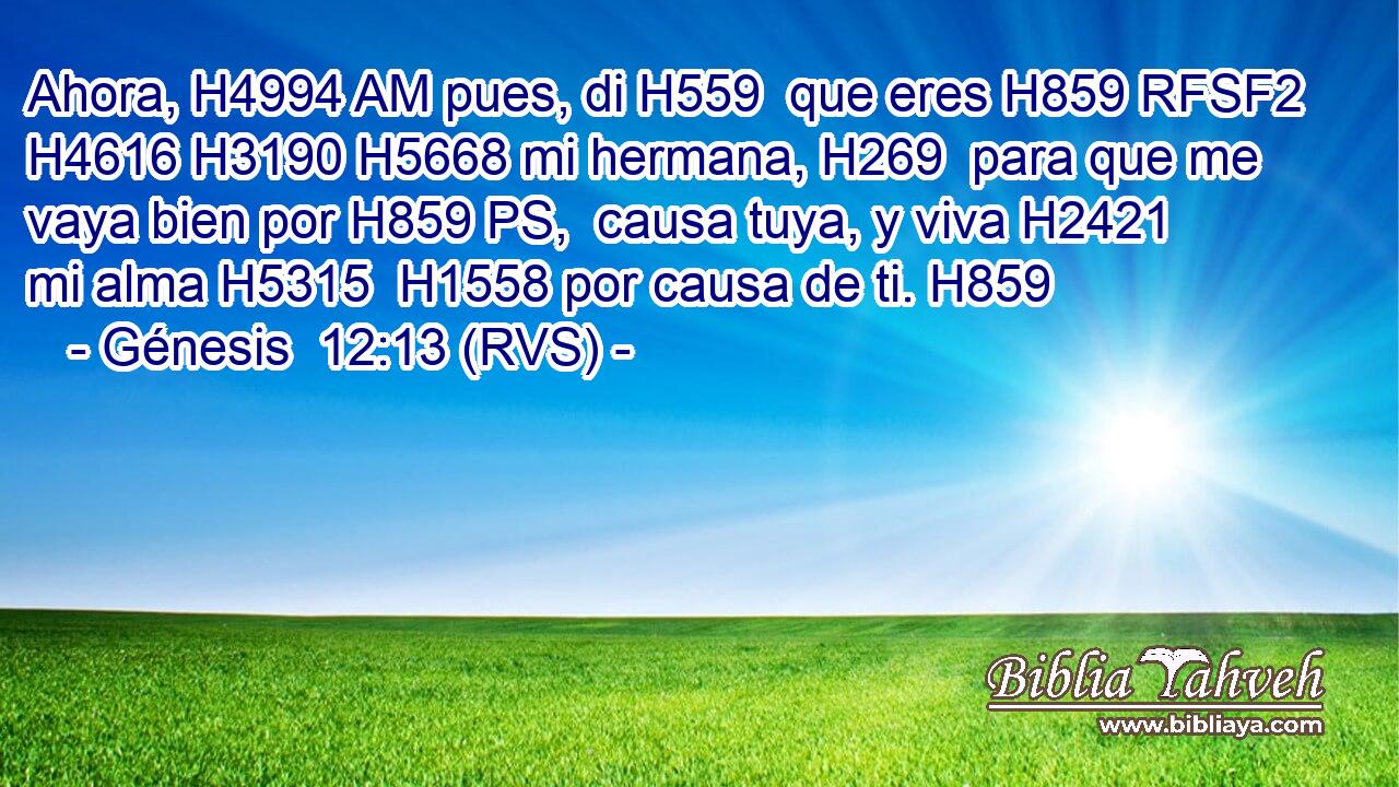 Ahora, H4994 AM pues, di H559  que eres H859 RFSF2 H4616 H3190 H5668 mi hermana, H269  para que me vaya bien por H859 PS,  causa tuya, y viva H2421  mi alma H5315  H1558 por causa de ti. H859  