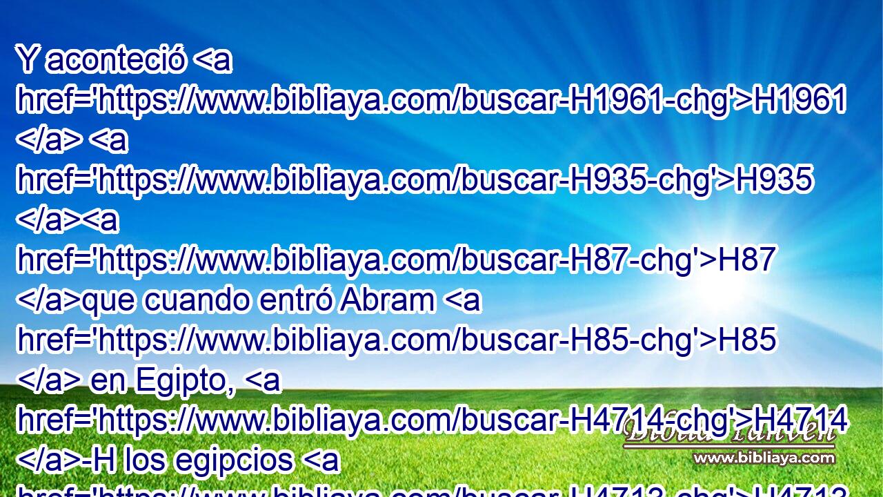 Y aconteció H1961  H935 H87 que cuando entró Abram H85  en Egipto, H4714 -H los egipcios H4713 H • • vieron H7200  que H3588 CK la mujer H802 H era hermosa H3303  • H1931  H3966 en gran manera. 