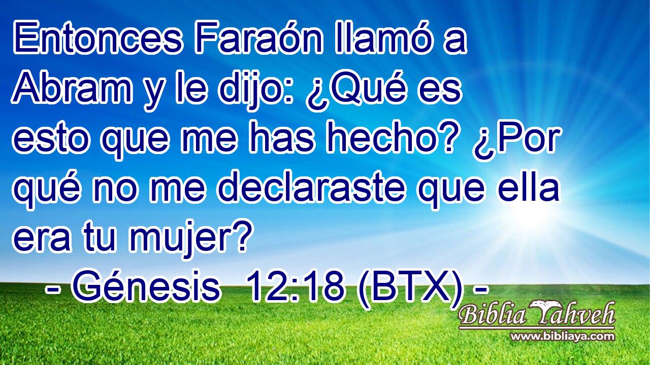 Entonces Faraón llamó a Abram y le dijo: ¿Qué es esto que me has hecho? ¿Por qué no me declaraste que ella era tu mujer?