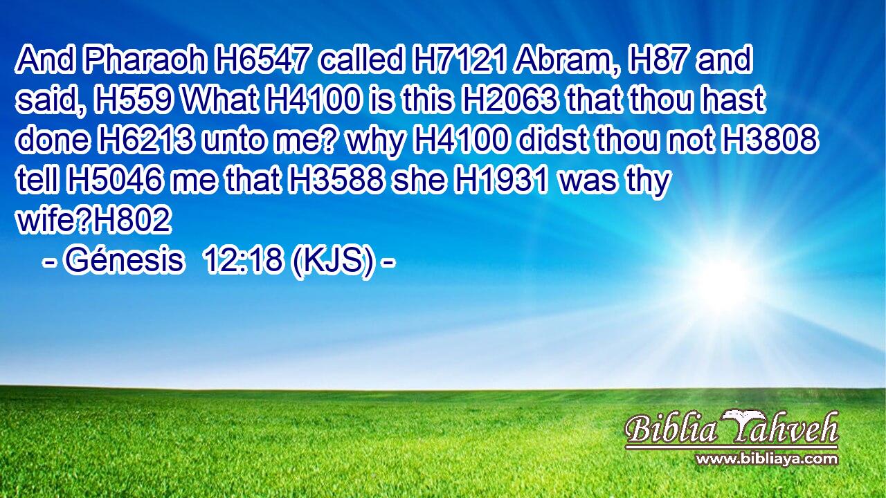And Pharaoh H6547 called H7121 Abram, H87 and said, H559 What H4100 is this H2063 that thou hast done H6213 unto me? why H4100 didst thou not H3808 tell H5046 me that H3588 she H1931 was thy wife?H802