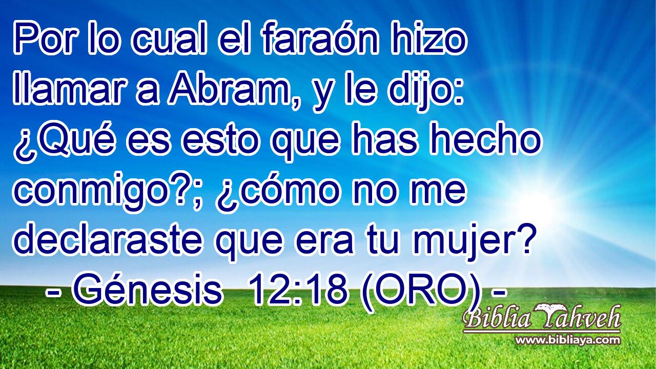  Por lo cual el faraón hizo llamar a Abram, y le dijo: ¿Qué es esto que has hecho conmigo?; ¿cómo no me declaraste que era tu mujer? 