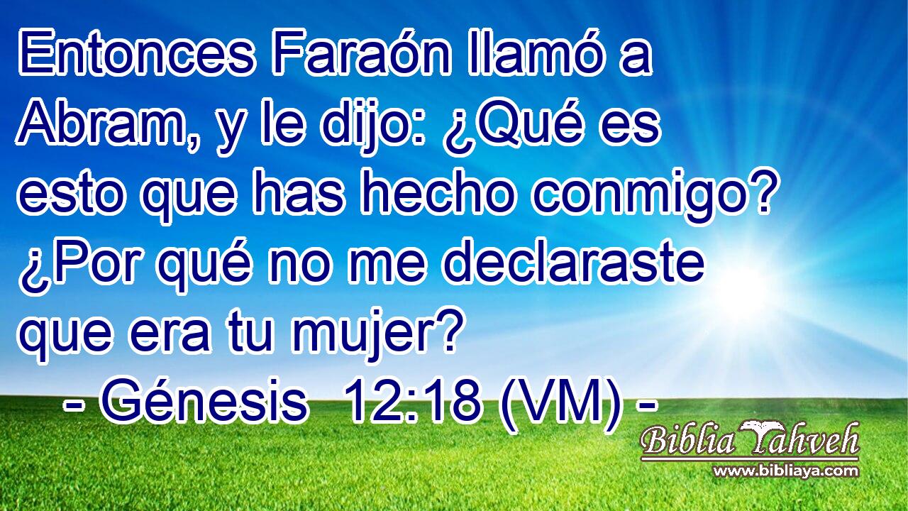  Entonces Faraón llamó a Abram, y le dijo: ¿Qué es esto que has hecho conmigo? ¿Por qué no me declaraste que era tu mujer? 