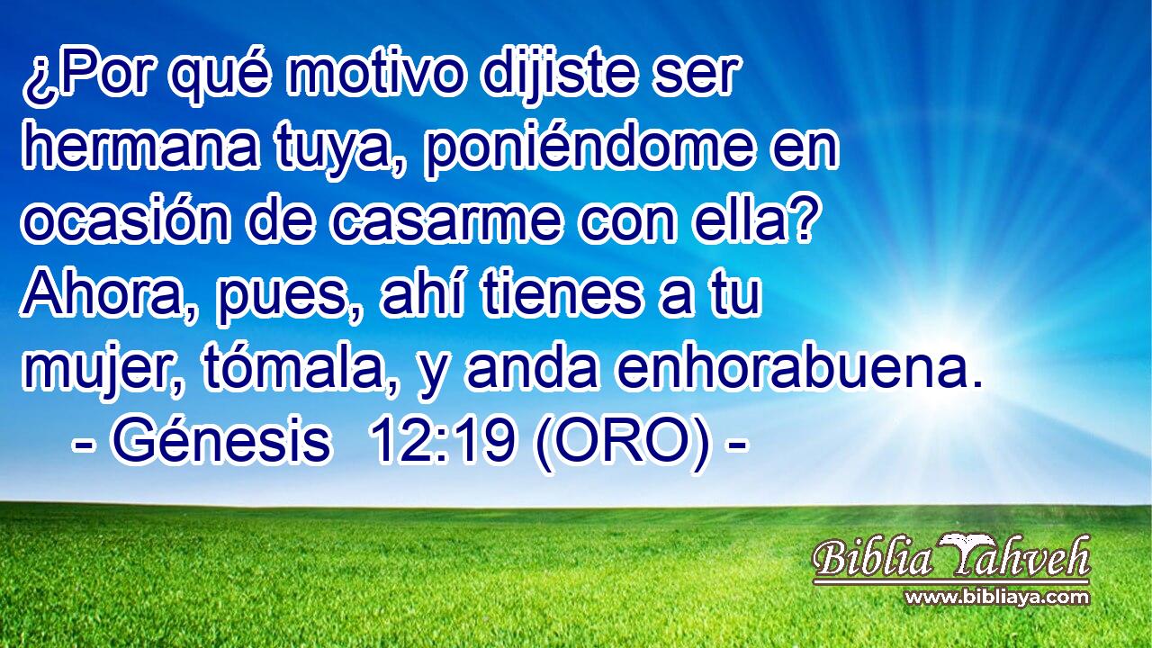  ¿Por qué motivo dijiste ser hermana tuya, poniéndome en ocasión de casarme con ella? Ahora, pues, ahí tienes a tu mujer, tómala, y anda enhorabuena. 