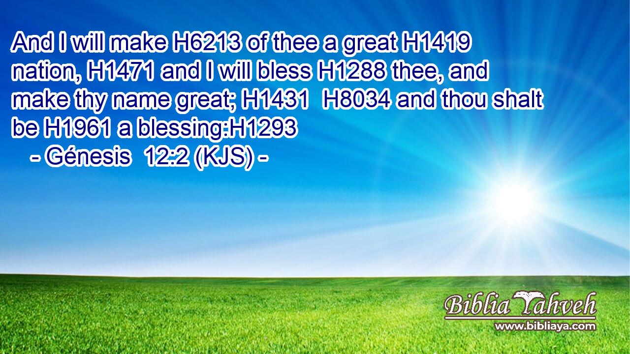And I will make H6213 of thee a great H1419 nation, H1471 and I will bless H1288 thee, and make thy name great; H1431  H8034 and thou shalt be H1961 a blessing:H1293