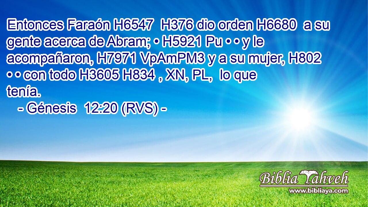 Entonces Faraón H6547  H376 dio orden H6680  a su gente acerca de Abram; • H5921 Pu • • y le acompañaron, H7971 VpAmPM3 y a su mujer, H802  • • con todo H3605 H834 , XN, PL,  lo que tenía. 