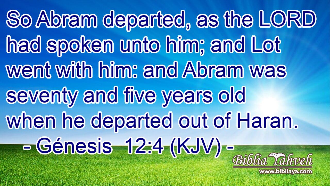 So Abram departed, as the LORD had spoken unto him; and Lot went with him: and Abram was seventy and five years old when he departed out of Haran.