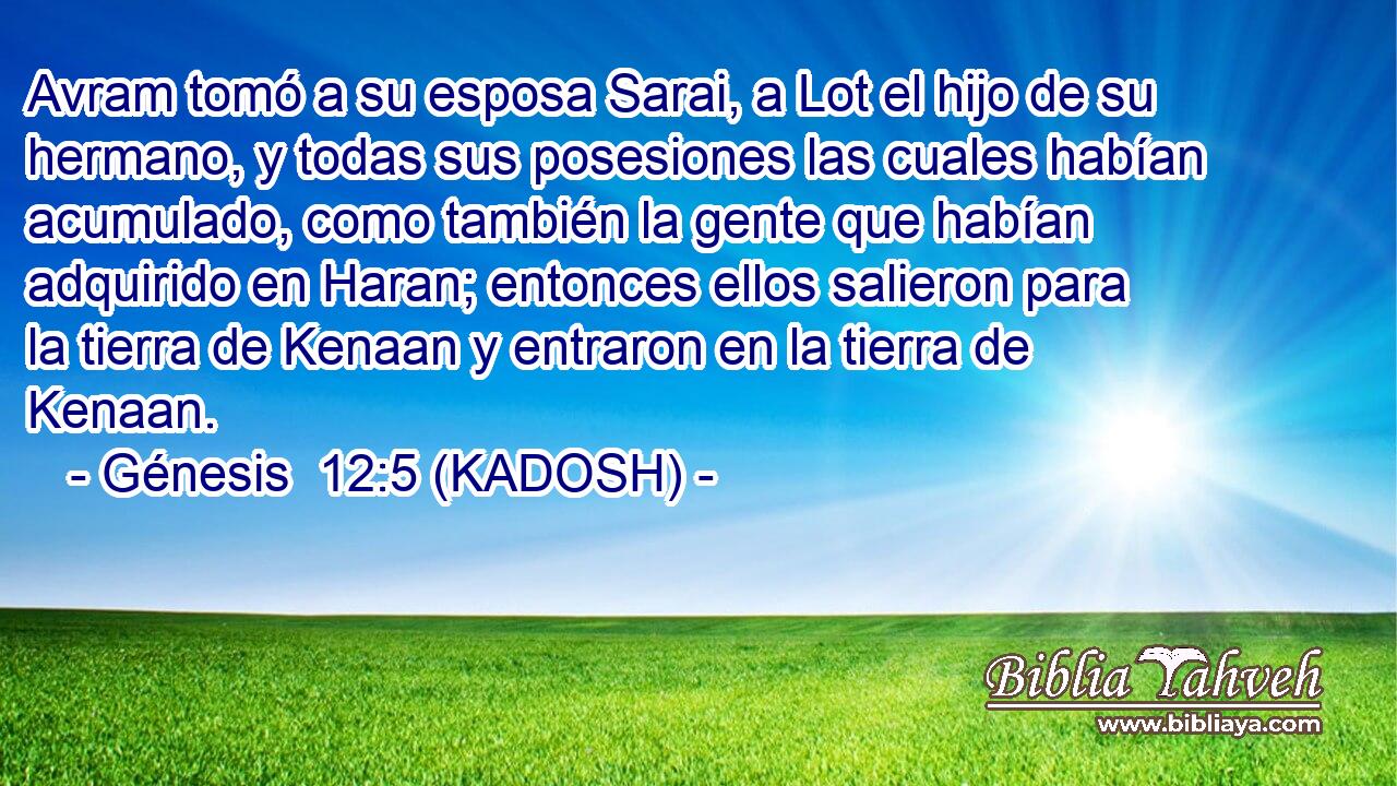  Avram tomó a su esposa Sarai, a Lot el hijo de su hermano, y todas sus posesiones las cuales habían acumulado, como también la gente que habían adquirido en Haran; entonces ellos salieron para la tierra de Kenaan y entraron en la tierra de Kenaan. 