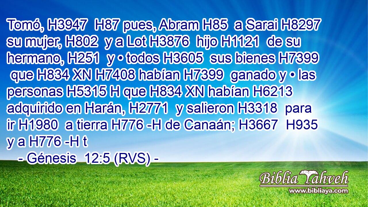 Tomó, H3947  H87 pues, Abram H85  a Sarai H8297  su mujer, H802  y a Lot H3876  hijo H1121  de su hermano, H251  y • todos H3605  sus bienes H7399  que H834 XN H7408 habían H7399  ganado y • las personas H5315 H que H834 XN habían H6213  adquirido en Harán, H2771  y salieron H3318  para ir H1980  a tierra H776 -H de Canaán; H3667  H935 y a H776 -H t