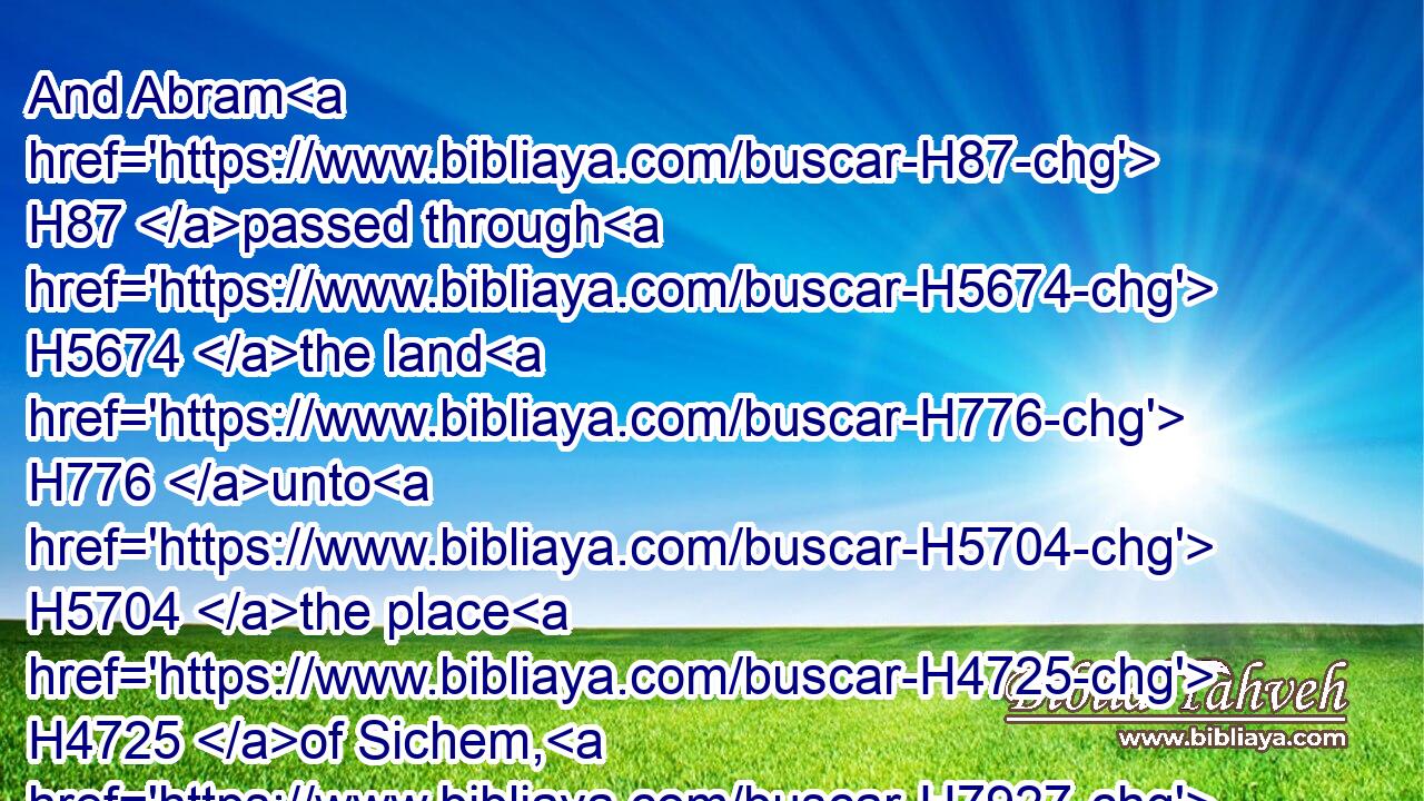And Abram H87 passed through H5674 the land H776 unto H5704 the place H4725 of Sichem, H7927 unto H5704 the plain H436 of Moreh. H4176 And the Canaanite H3669 was then H227 in the land.H776