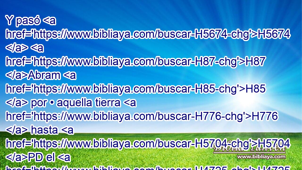 Y pasó H5674  H87 Abram H85  por • aquella tierra H776  hasta H5704 PD el H4725  lugar de Siquem, H7927  hasta H5704 PD el H436  encino de More; H4176  y el cananeo H3669 H estaba entonces H227 AgT en la tierra. H776  