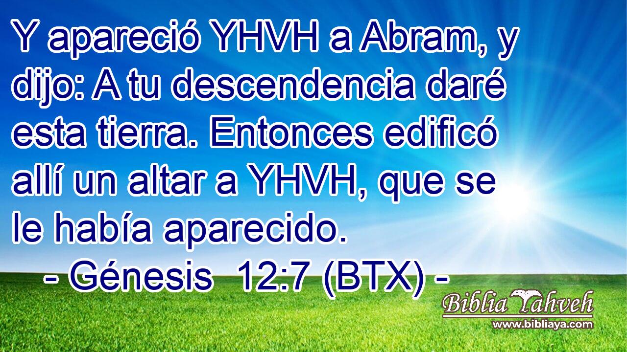 Y apareció YHVH a Abram, y dijo: A tu descendencia daré esta tierra. Entonces edificó allí un altar a YHVH, que se le había aparecido.