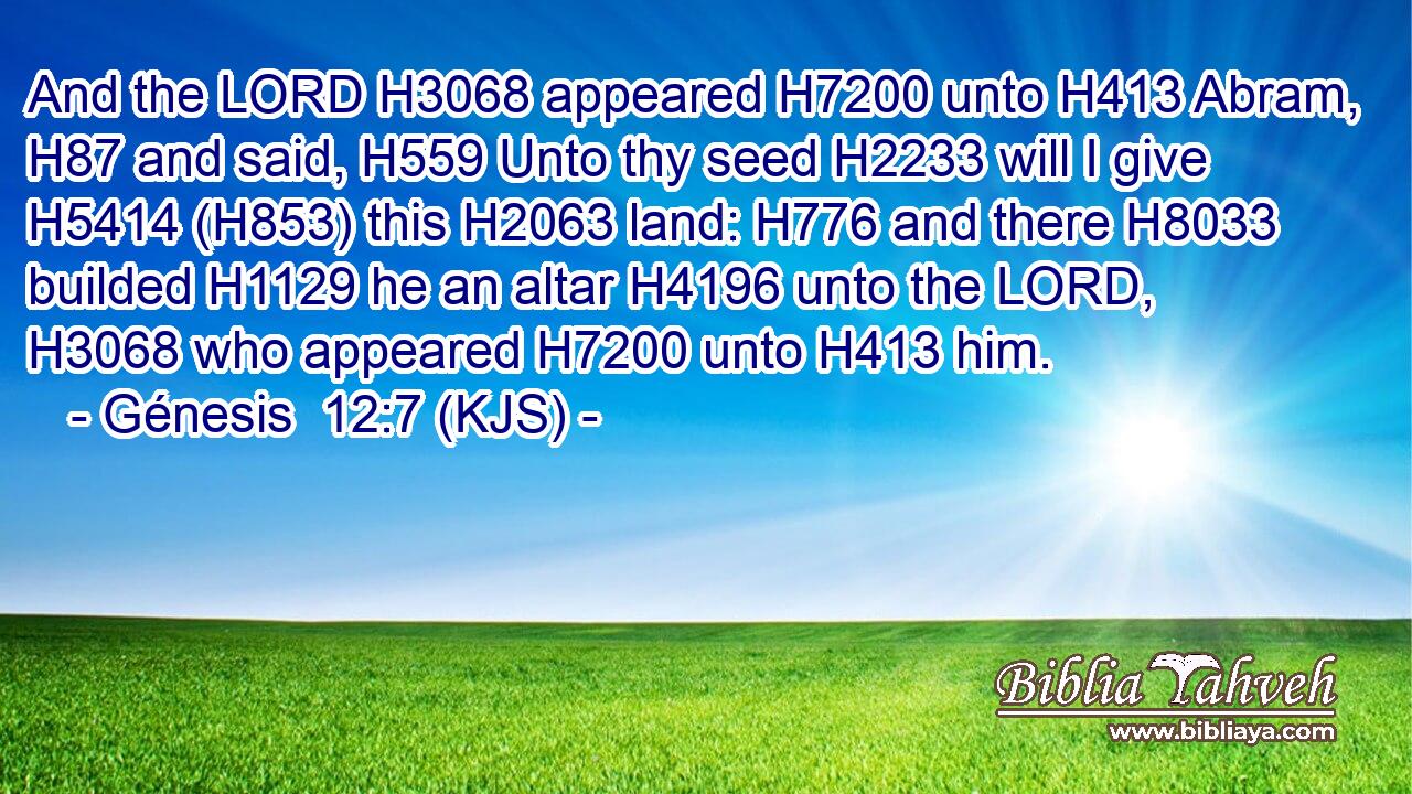 And the LORD H3068 appeared H7200 unto H413 Abram, H87 and said, H559 Unto thy seed H2233 will I give H5414 (H853) this H2063 land: H776 and there H8033 builded H1129 he an altar H4196 unto the LORD, H3068 who appeared H7200 unto H413 him.