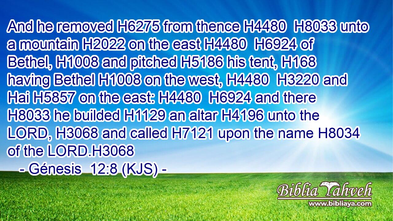 And he removed H6275 from thence H4480  H8033 unto a mountain H2022 on the east H4480  H6924 of Bethel, H1008 and pitched H5186 his tent, H168 having Bethel H1008 on the west, H4480  H3220 and Hai H5857 on the east: H4480  H6924 and there H8033 he builded H1129 an altar H4196 unto the LORD, H3068 and called H7121 upon the name H8034 of the LORD.H3068