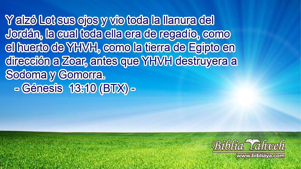 Y alzó Lot sus ojos y vio toda la llanura del Jordán, la cual toda ella era de regadío, como el huerto de YHVH, como la tierra de Egipto en dirección a Zoar, antes que YHVH destruyera a Sodoma y Gomorra.