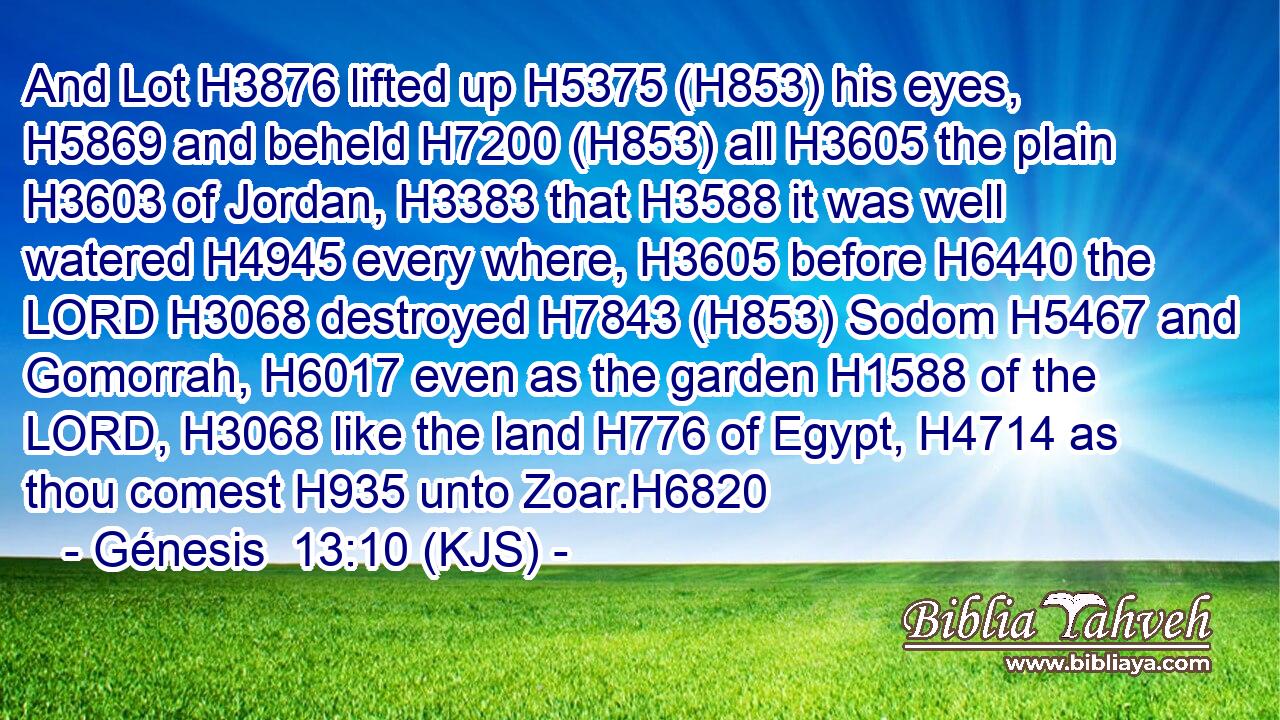 And Lot H3876 lifted up H5375 (H853) his eyes, H5869 and beheld H7200 (H853) all H3605 the plain H3603 of Jordan, H3383 that H3588 it was well watered H4945 every where, H3605 before H6440 the LORD H3068 destroyed H7843 (H853) Sodom H5467 and Gomorrah, H6017 even as the garden H1588 of the LORD, H3068 like the land H776 of Egypt, H4714 as thou comest H935 unto Zoar.H6820