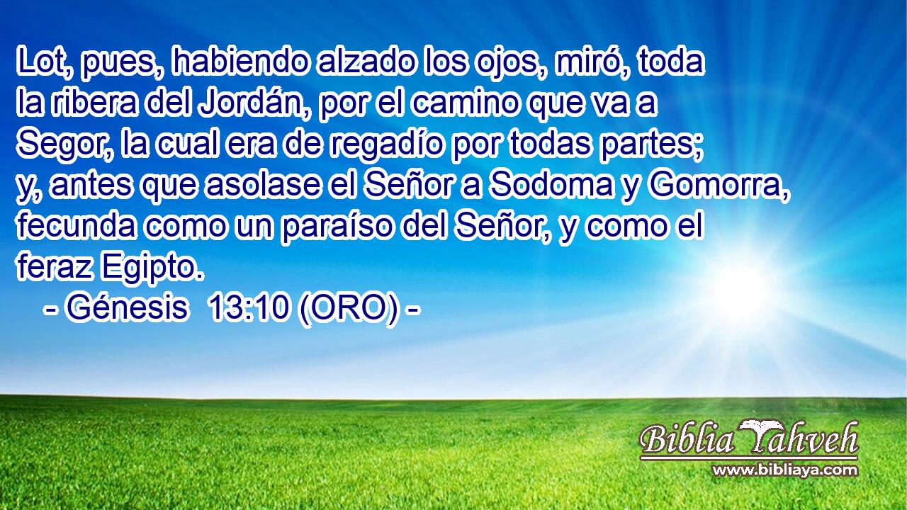  Lot, pues, habiendo alzado los ojos, miró, toda la ribera del Jordán, por el camino que va a Segor, la cual era de regadío por todas partes; y, antes que asolase el Señor a Sodoma y Gomorra, fecunda como un paraíso del Señor, y como el feraz Egipto. 