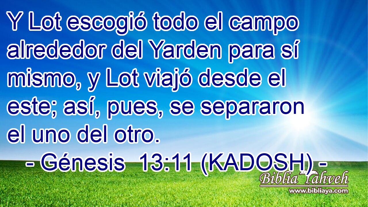  Y Lot escogió todo el campo alrededor del Yarden para sí mismo, y Lot viajó desde el este; así, pues, se separaron el uno del otro. 