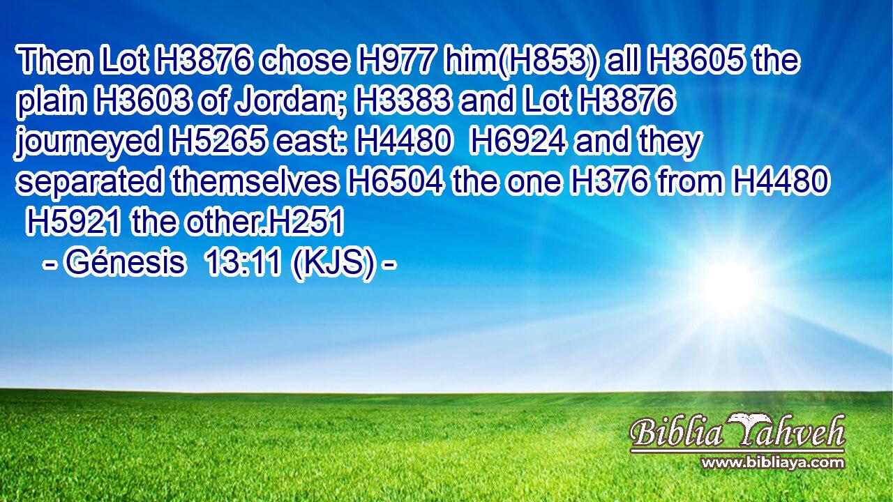 Then Lot H3876 chose H977 him(H853) all H3605 the plain H3603 of Jordan; H3383 and Lot H3876 journeyed H5265 east: H4480  H6924 and they separated themselves H6504 the one H376 from H4480  H5921 the other.H251