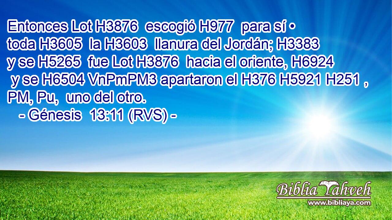 Entonces Lot H3876  escogió H977  para sí • toda H3605  la H3603  llanura del Jordán; H3383  y se H5265  fue Lot H3876  hacia el oriente, H6924  y se H6504 VnPmPM3 apartaron el H376 H5921 H251 , PM, Pu,  uno del otro. 