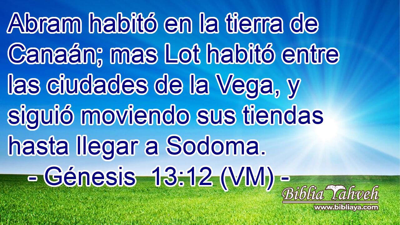  Abram habitó en la tierra de Canaán; mas Lot habitó entre las ciudades de la Vega, y siguió moviendo sus tiendas hasta llegar a Sodoma. 