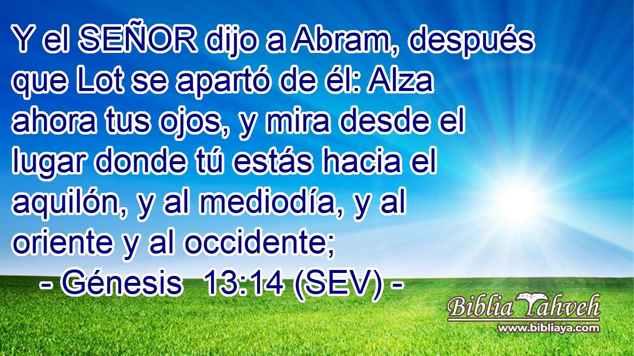 Y el SEÑOR dijo a Abram, después que Lot se apartó de él: Alza ahora tus ojos, y mira desde el lugar donde tú estás hacia el aquilón, y al mediodía, y al oriente y al occidente;