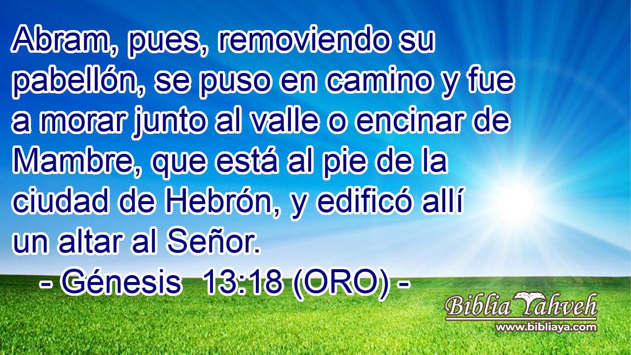  Abram, pues, removiendo su pabellón, se puso en camino y fue a morar junto al valle o encinar de Mambre, que está al pie de la ciudad de Hebrón, y edificó allí un altar al Señor. 