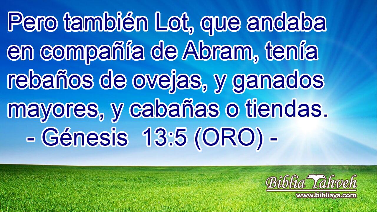  Pero también Lot, que andaba en compañía de Abram, tenía rebaños de ovejas, y ganados mayores, y cabañas o tiendas. 