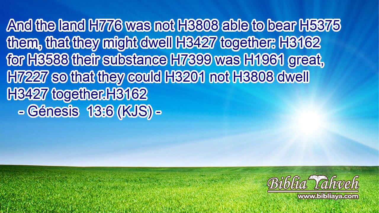 And the land H776 was not H3808 able to bear H5375 them, that they might dwell H3427 together: H3162 for H3588 their substance H7399 was H1961 great, H7227 so that they could H3201 not H3808 dwell H3427 together.H3162