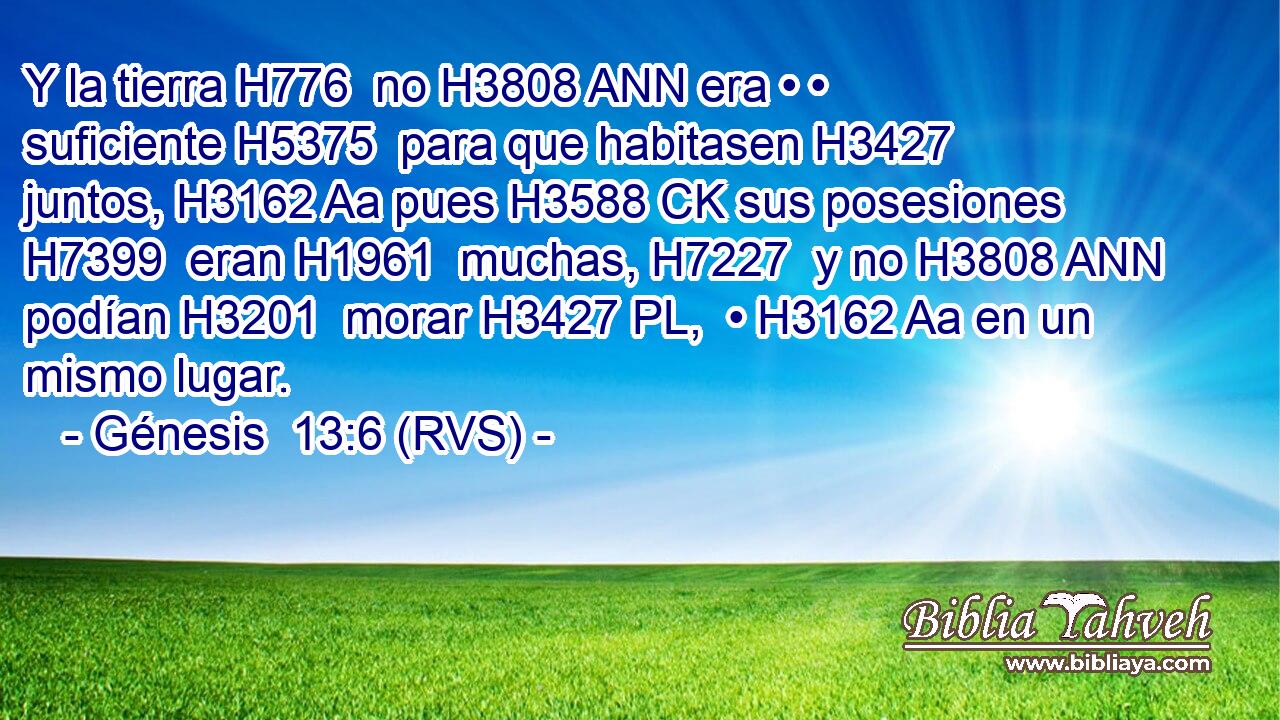 Y la tierra H776  no H3808 ANN era • • suficiente H5375  para que habitasen H3427  juntos, H3162 Aa pues H3588 CK sus posesiones H7399  eran H1961  muchas, H7227  y no H3808 ANN podían H3201  morar H3427 PL,  • H3162 Aa en un mismo lugar. 
