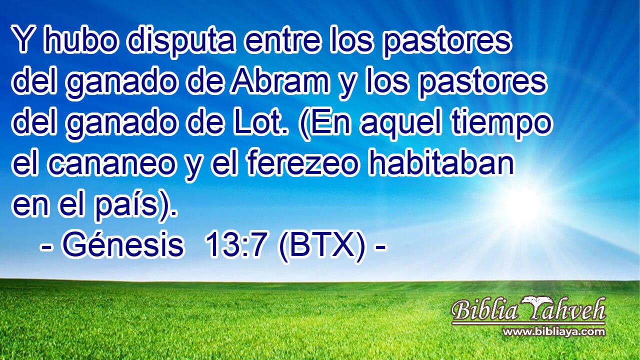 Y hubo disputa entre los pastores del ganado de Abram y los pastores del ganado de Lot. (En aquel tiempo el cananeo y el ferezeo habitaban en el país).
