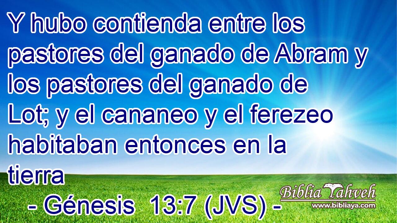 Y hubo contienda entre los pastores del ganado de Abram y los pastores del ganado de Lot; y el cananeo y el ferezeo habitaban entonces en la tierra