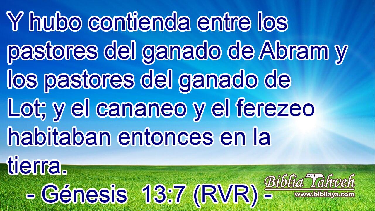 Y hubo contienda entre los pastores del ganado de Abram y los pastores del ganado de Lot; y el cananeo y el ferezeo habitaban entonces en la tierra.