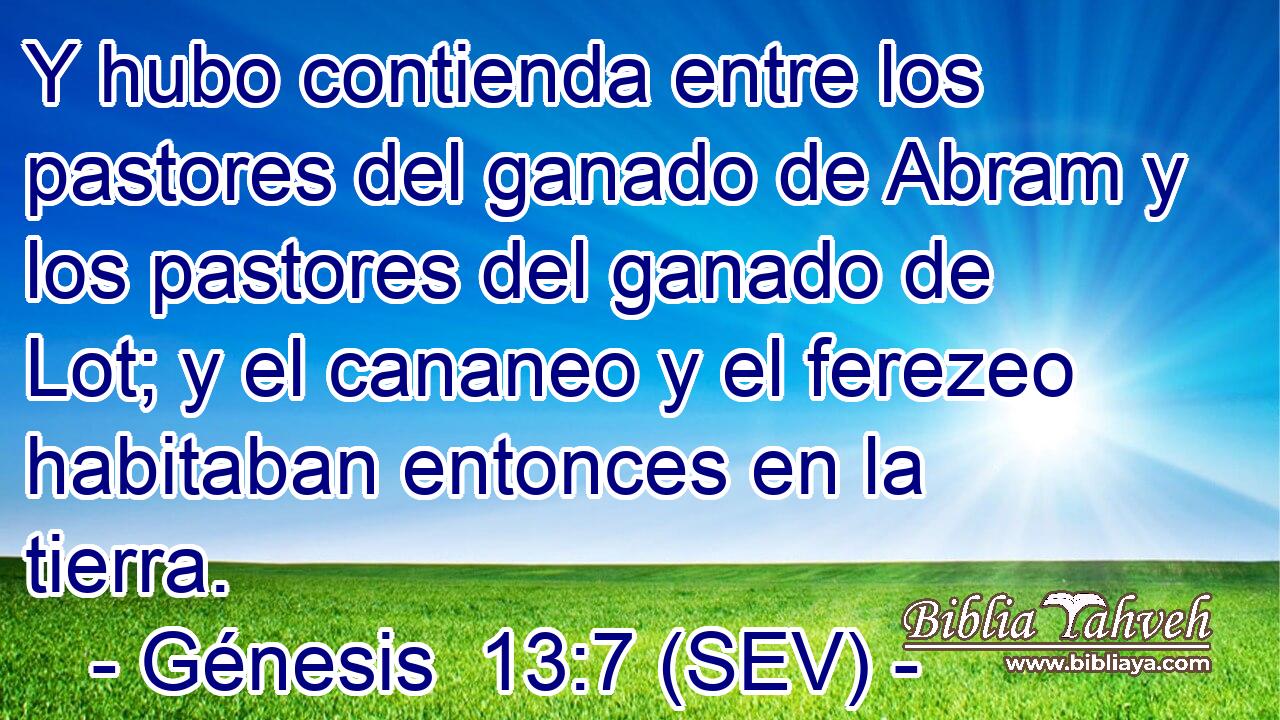 Y hubo contienda entre los pastores del ganado de Abram y los pastores del ganado de Lot; y el cananeo y el ferezeo habitaban entonces en la tierra.
