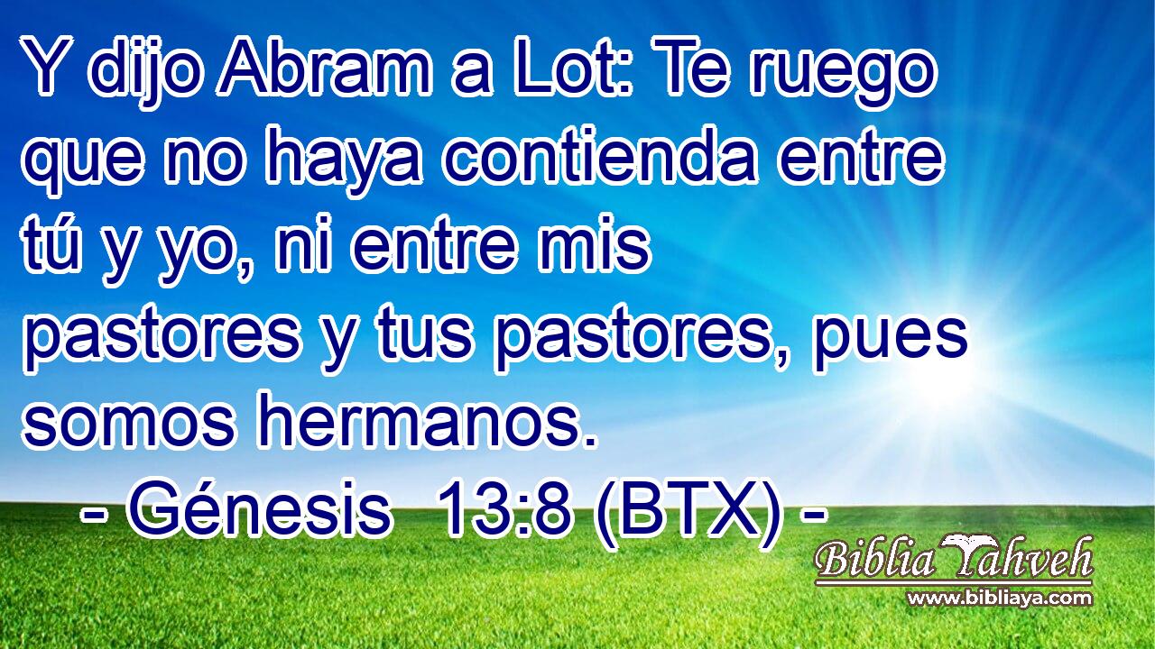 Y dijo Abram a Lot: Te ruego que no haya contienda entre tú y yo, ni entre mis pastores y tus pastores, pues somos hermanos.