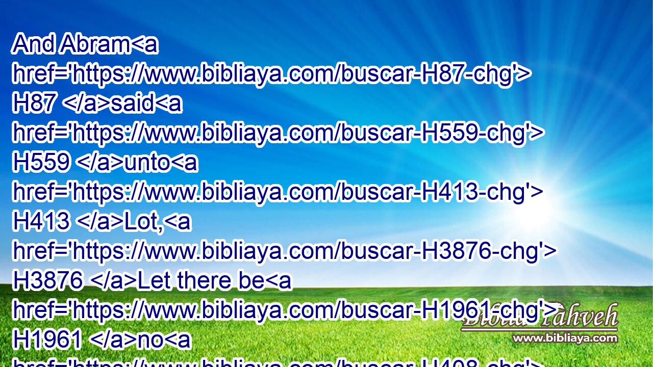 And Abram H87 said H559 unto H413 Lot, H3876 Let there be H1961 no H408 strife, H4808 I pray thee, H4994 between H996 me and thee, and between H996 my herdmen H7462 and thy herdmen; H7462 for H3588 we H587 be brethren.H251