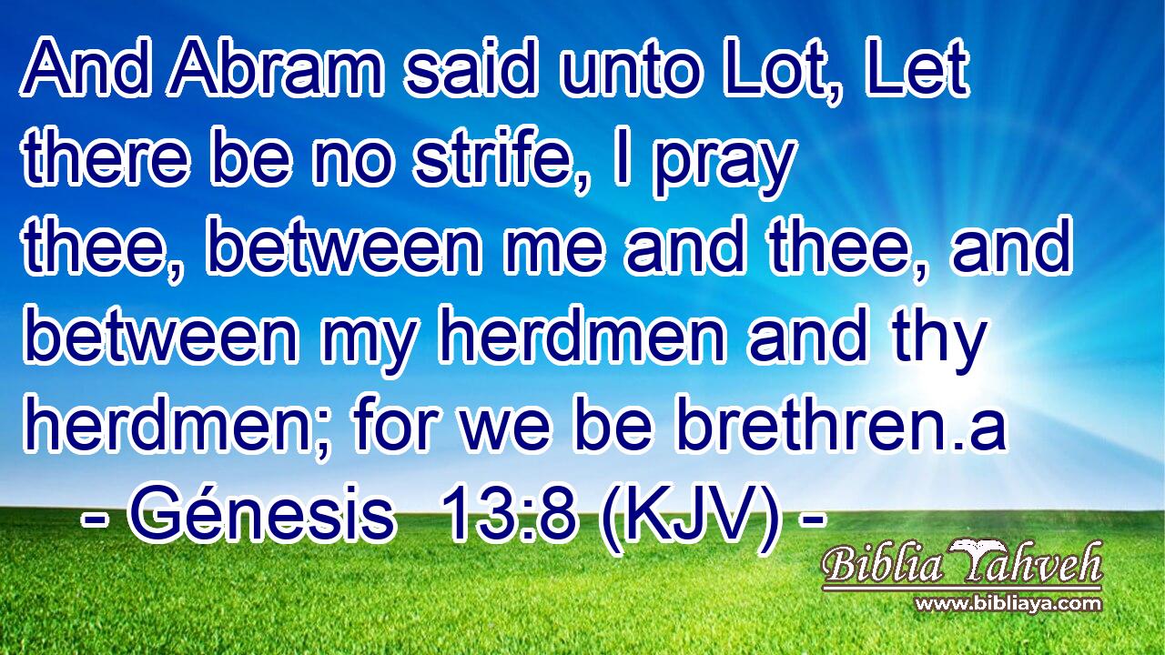 And Abram said unto Lot, Let there be no strife, I pray thee, between me and thee, and between my herdmen and thy herdmen; for we be brethren.a