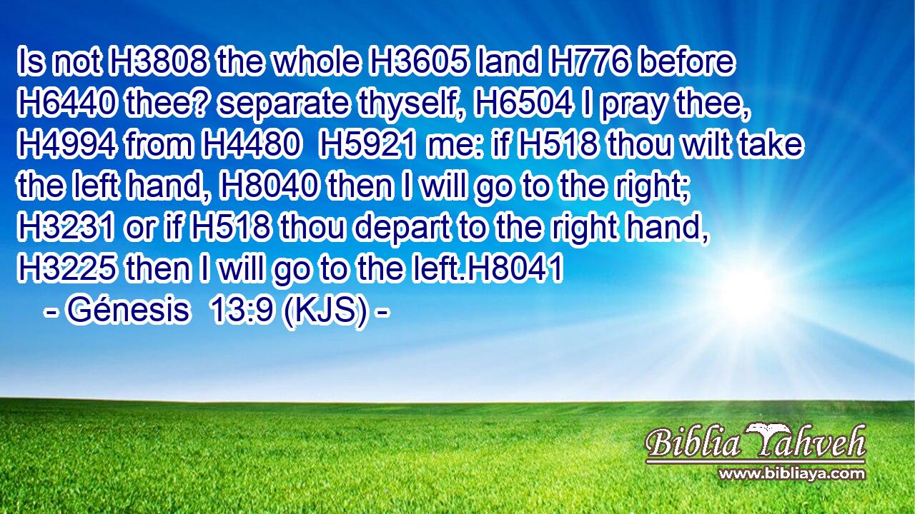 Is not H3808 the whole H3605 land H776 before H6440 thee? separate thyself, H6504 I pray thee, H4994 from H4480  H5921 me: if H518 thou wilt take the left hand, H8040 then I will go to the right; H3231 or if H518 thou depart to the right hand, H3225 then I will go to the left.H8041