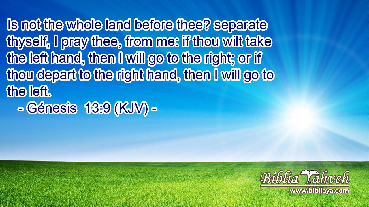 Is not the whole land before thee? separate thyself, I pray thee, from me: if thou wilt take the left hand, then I will go to the right; or if thou depart to the right hand, then I will go to the left.