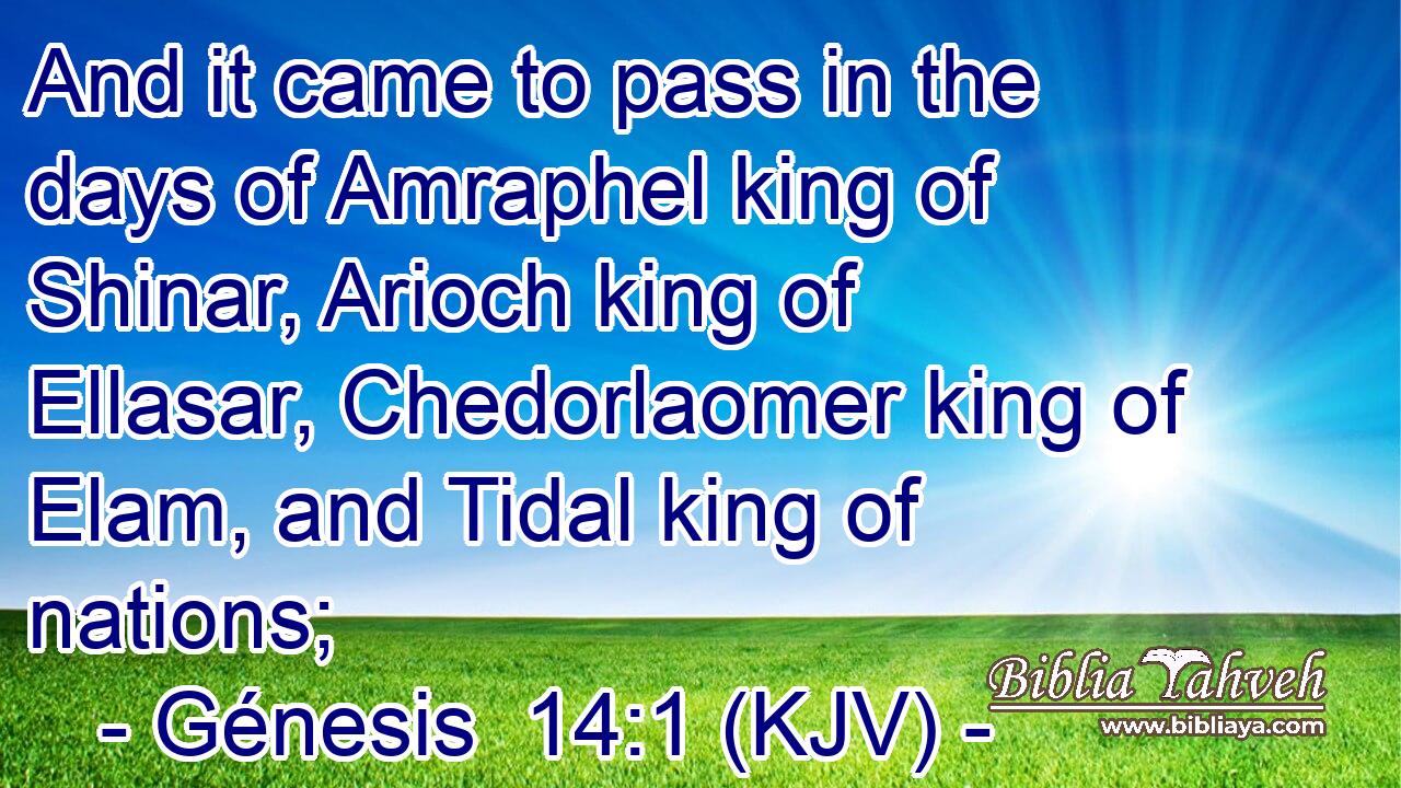 And it came to pass in the days of Amraphel king of Shinar, Arioch king of Ellasar, Chedorlaomer king of Elam, and Tidal king of nations;