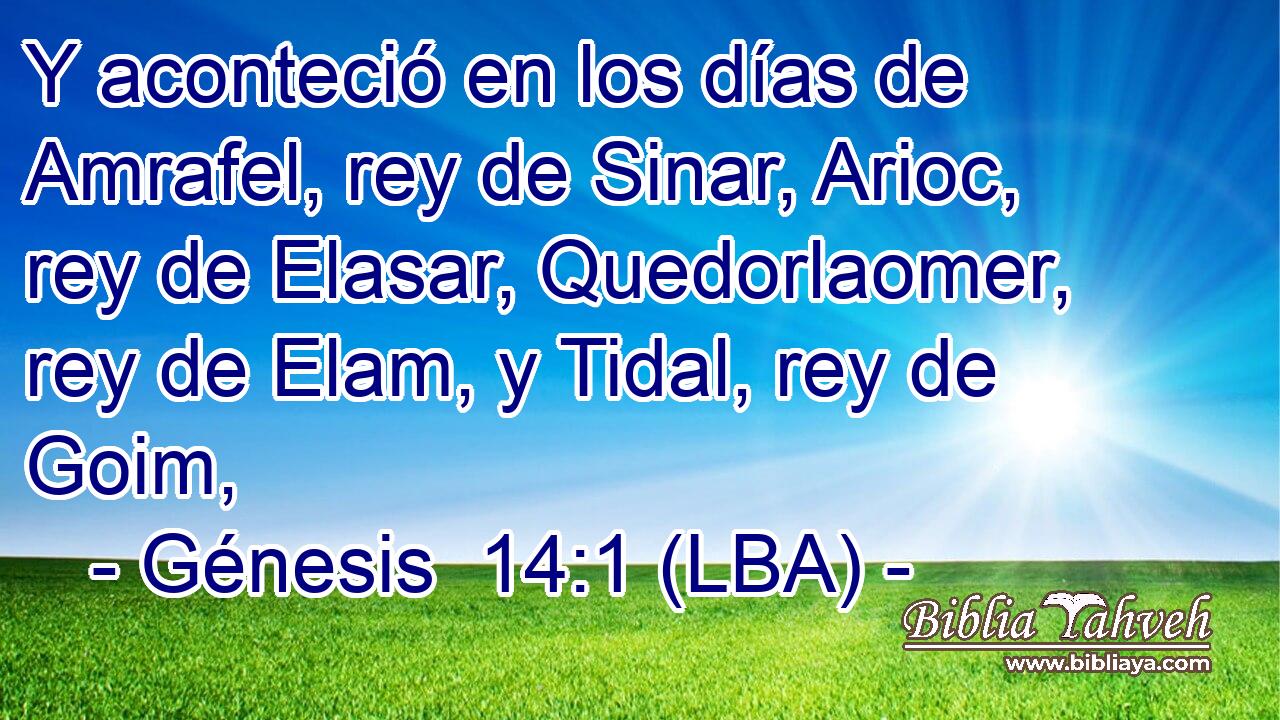 Y aconteció en los días de Amrafel, rey de Sinar, Arioc, rey de Elasar, Quedorlaomer, rey de Elam, y Tidal, rey de Goim,