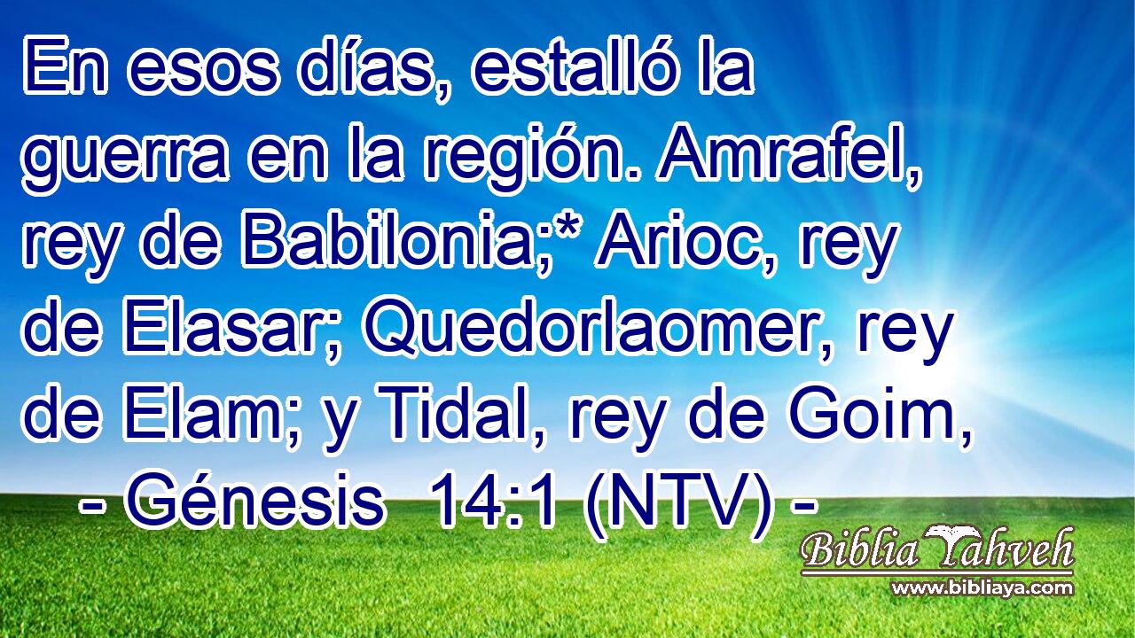 En esos días, estalló la guerra en la región. Amrafel, rey de Babilonia;* Arioc, rey de Elasar; Quedorlaomer, rey de Elam; y Tidal, rey de Goim,