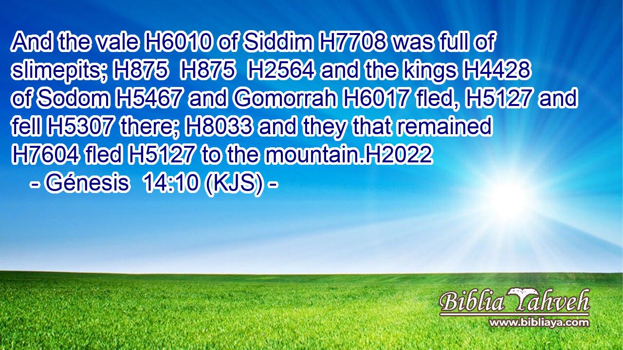 And the vale H6010 of Siddim H7708 was full of slimepits; H875  H875  H2564 and the kings H4428 of Sodom H5467 and Gomorrah H6017 fled, H5127 and fell H5307 there; H8033 and they that remained H7604 fled H5127 to the mountain.H2022