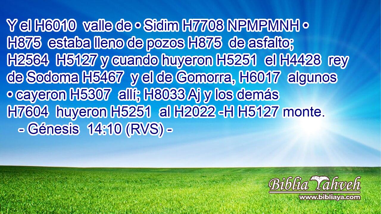 Y el H6010  valle de • Sidim H7708 NPMPMNH • H875  estaba lleno de pozos H875  de asfalto; H2564  H5127 y cuando huyeron H5251  el H4428  rey de Sodoma H5467  y el de Gomorra, H6017  algunos • cayeron H5307  allí; H8033 Aj y los demás H7604  huyeron H5251  al H2022 -H H5127 monte. 