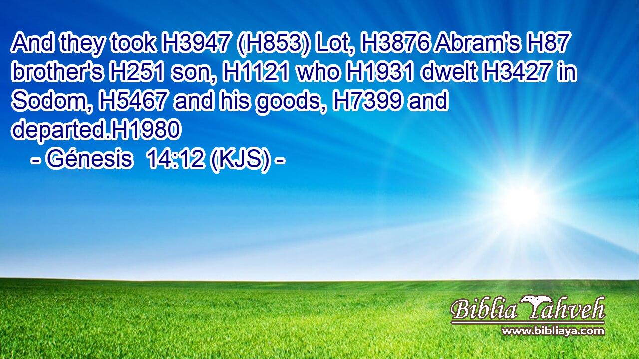 And they took H3947 (H853) Lot, H3876 Abram's H87 brother's H251 son, H1121 who H1931 dwelt H3427 in Sodom, H5467 and his goods, H7399 and departed.H1980