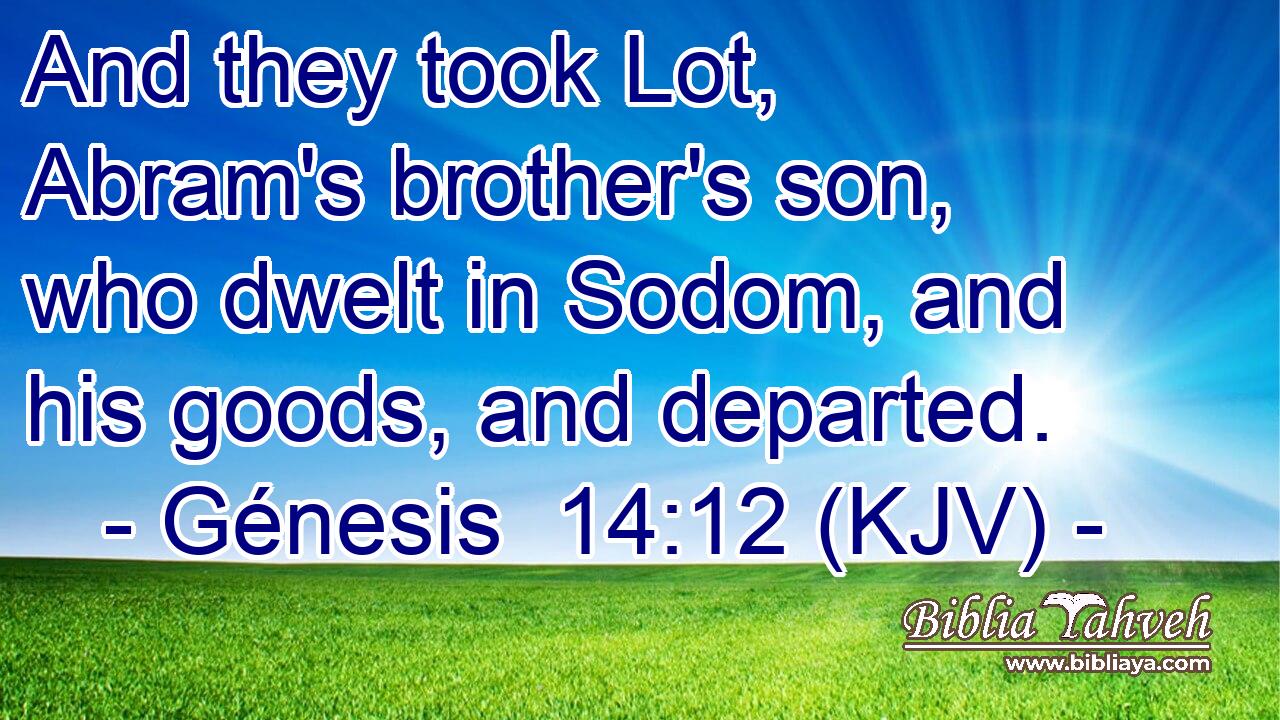 And they took Lot, Abram's brother's son, who dwelt in Sodom, and his goods, and departed.
