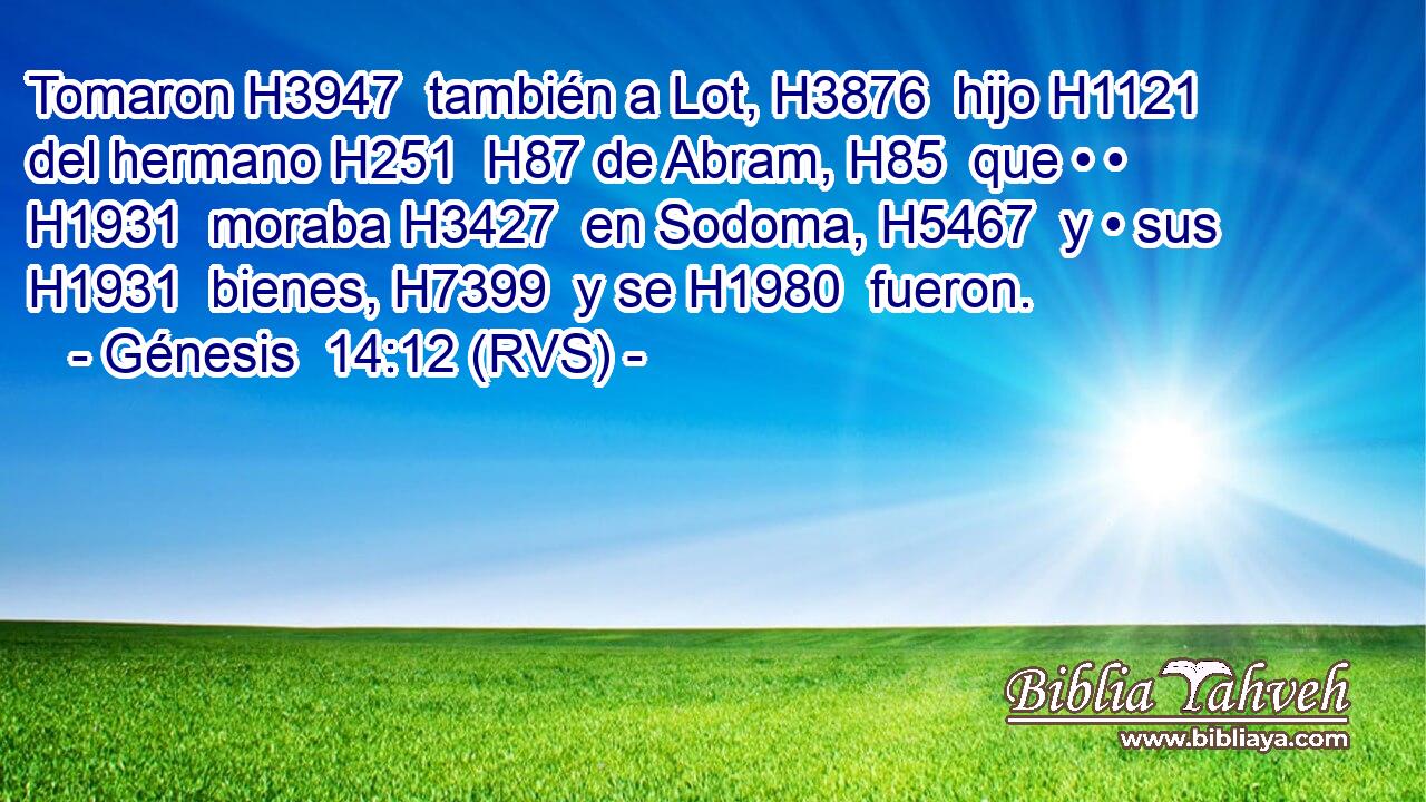 Tomaron H3947  también a Lot, H3876  hijo H1121  del hermano H251  H87 de Abram, H85  que • • H1931  moraba H3427  en Sodoma, H5467  y • sus H1931  bienes, H7399  y se H1980  fueron. 
