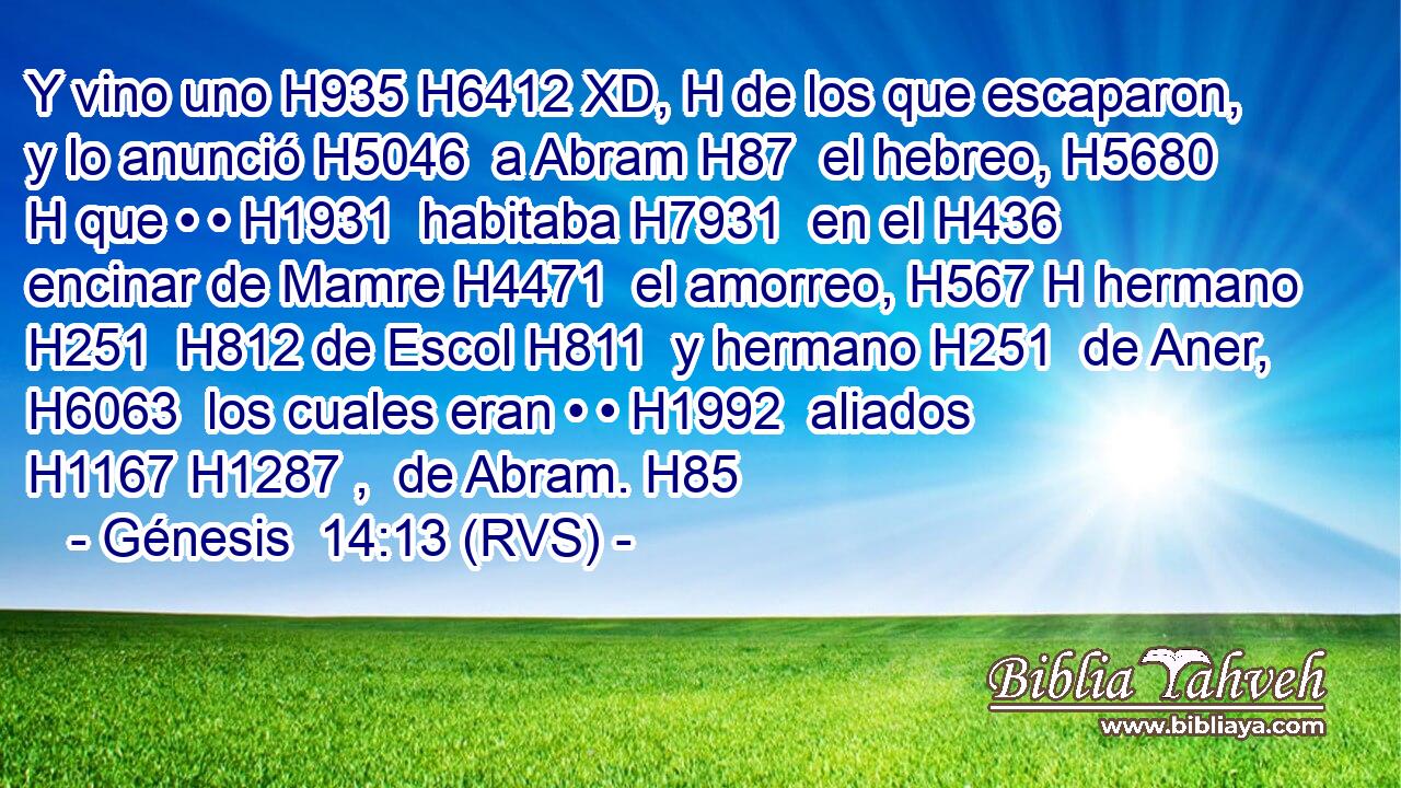 Y vino uno H935 H6412 XD, H de los que escaparon, y lo anunció H5046  a Abram H87  el hebreo, H5680 H que • • H1931  habitaba H7931  en el H436  encinar de Mamre H4471  el amorreo, H567 H hermano H251  H812 de Escol H811  y hermano H251  de Aner, H6063  los cuales eran • • H1992  aliados H1167 H1287 ,  de Abram. H85  